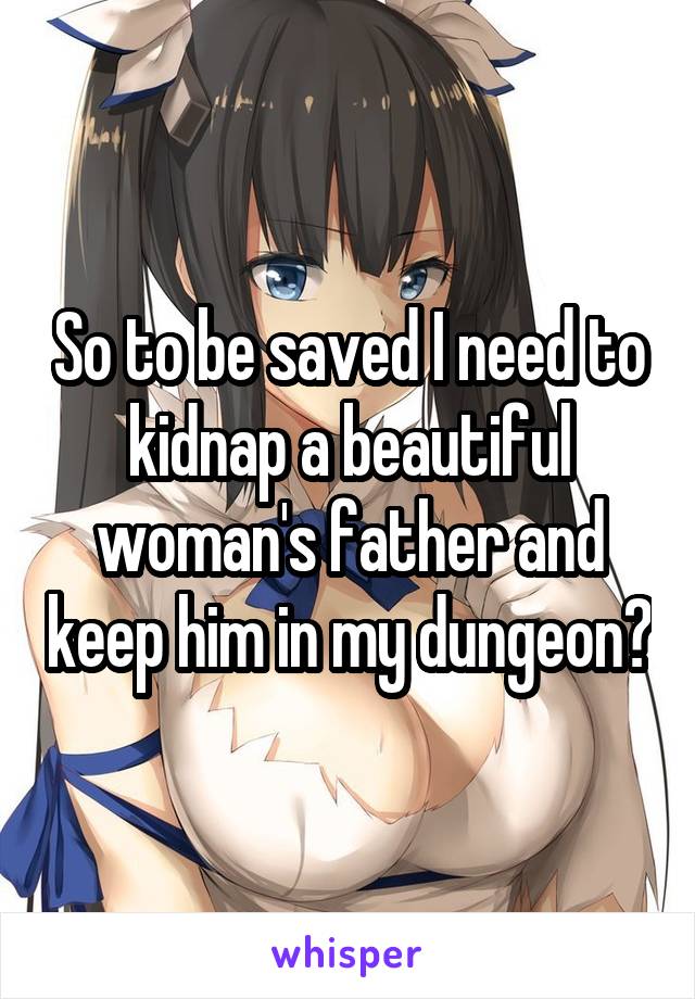 So to be saved I need to kidnap a beautiful woman's father and keep him in my dungeon?