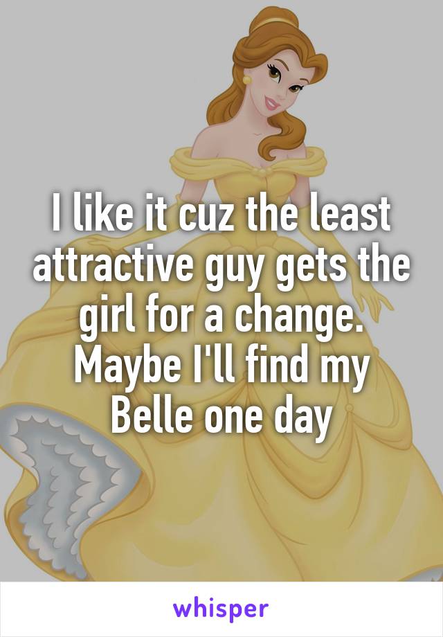 I like it cuz the least attractive guy gets the girl for a change. Maybe I'll find my Belle one day
