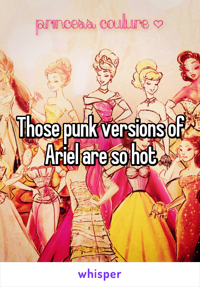 Those punk versions of Ariel are so hot