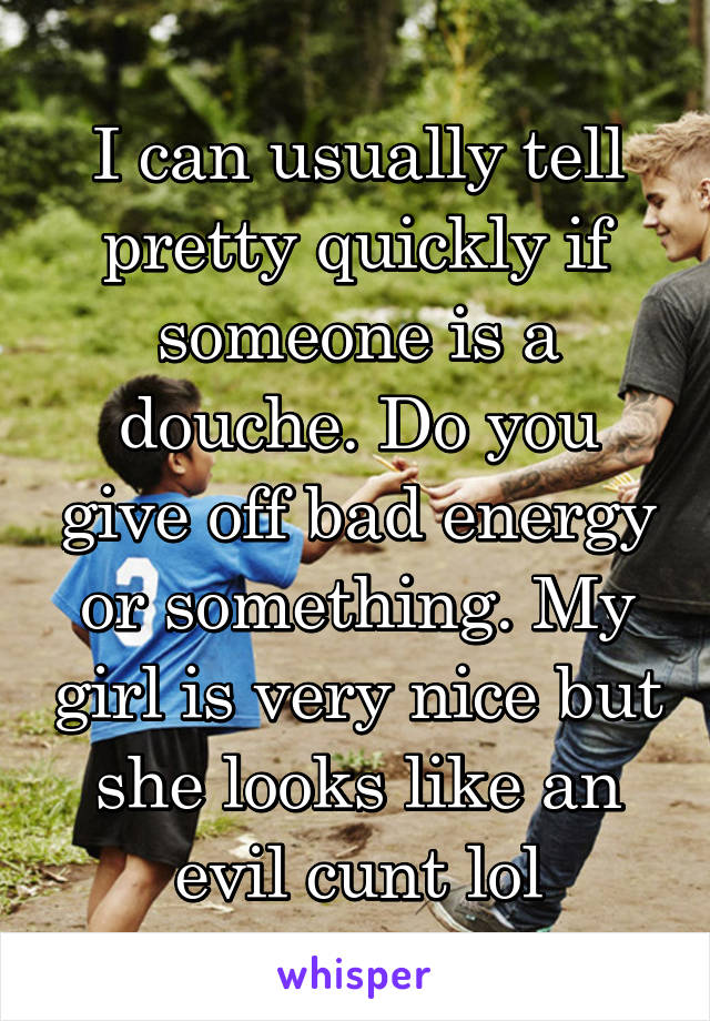 I can usually tell pretty quickly if someone is a douche. Do you give off bad energy or something. My girl is very nice but she looks like an evil cunt lol