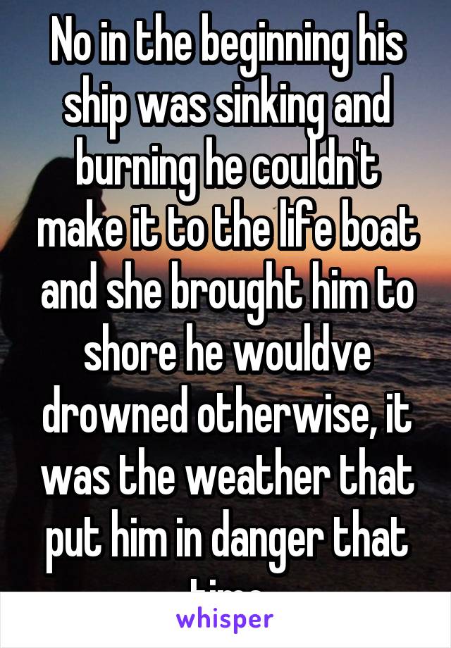 No in the beginning his ship was sinking and burning he couldn't make it to the life boat and she brought him to shore he wouldve drowned otherwise, it was the weather that put him in danger that time
