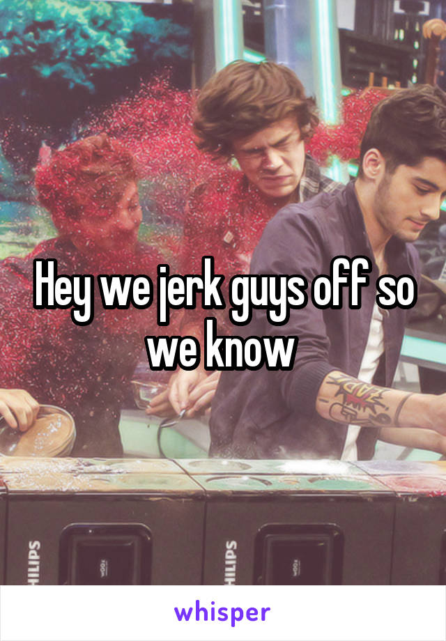 Hey we jerk guys off so we know 