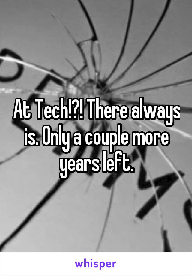 At Tech!?! There always is. Only a couple more years left.