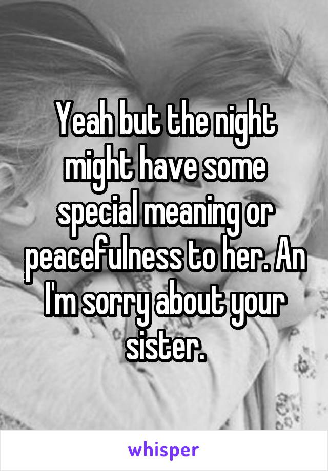 Yeah but the night might have some special meaning or peacefulness to her. An I'm sorry about your sister.