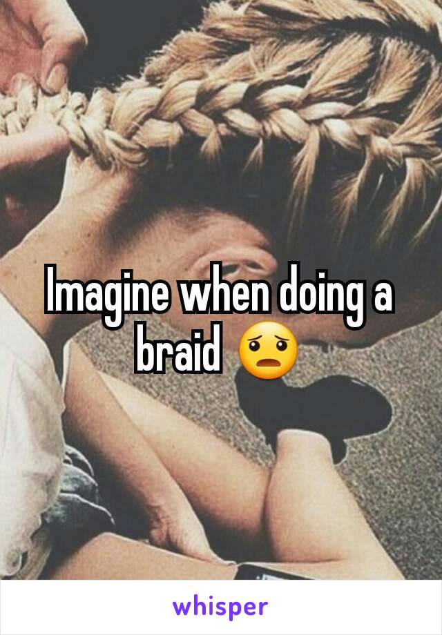 Imagine when doing a braid 😦