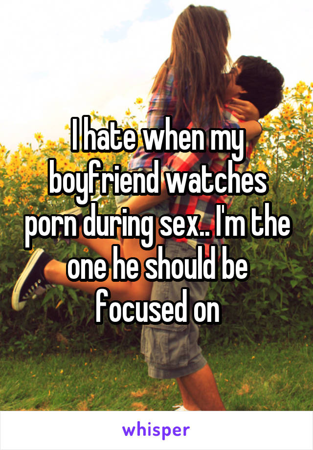 I hate when my boyfriend watches porn during sex.. I'm the one he should be focused on