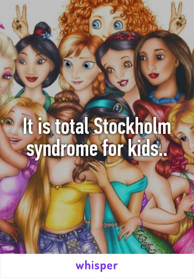 It is total Stockholm syndrome for kids..
