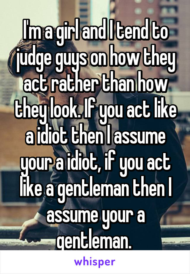 I'm a girl and I tend to judge guys on how they act rather than how they look. If you act like a idiot then I assume your a idiot, if you act like a gentleman then I assume your a gentleman. 
