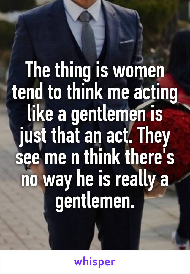 The thing is women tend to think me acting like a gentlemen is just that an act. They see me n think there's no way he is really a gentlemen.