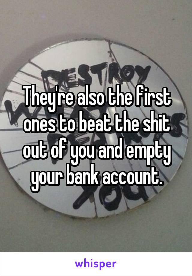 They're also the first ones to beat the shit out of you and empty your bank account.