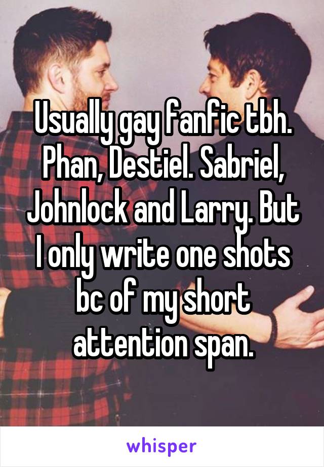 Usually gay fanfic tbh. Phan, Destiel. Sabriel, Johnlock and Larry. But I only write one shots bc of my short attention span.