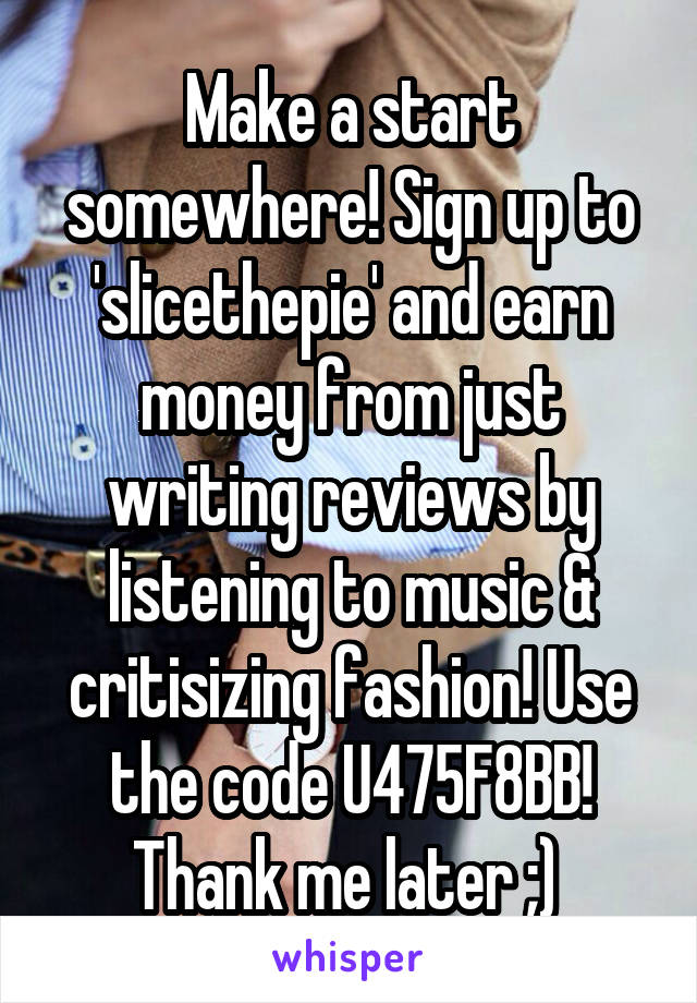 Make a start somewhere! Sign up to 'slicethepie' and earn money from just writing reviews by listening to music & critisizing fashion! Use the code U475F8BB! Thank me later ;) 