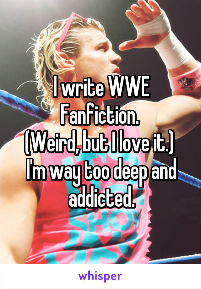 I write WWE Fanfiction. 
(Weird, but I love it.) 
I'm way too deep and addicted.