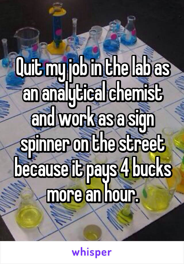 Quit my job in the lab as an analytical chemist and work as a sign spinner on the street because it pays 4 bucks more an hour.