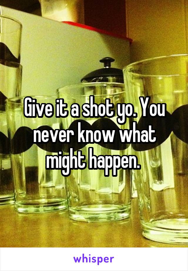 Give it a shot yo. You never know what might happen. 