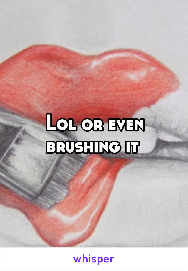 Lol or even brushing it 