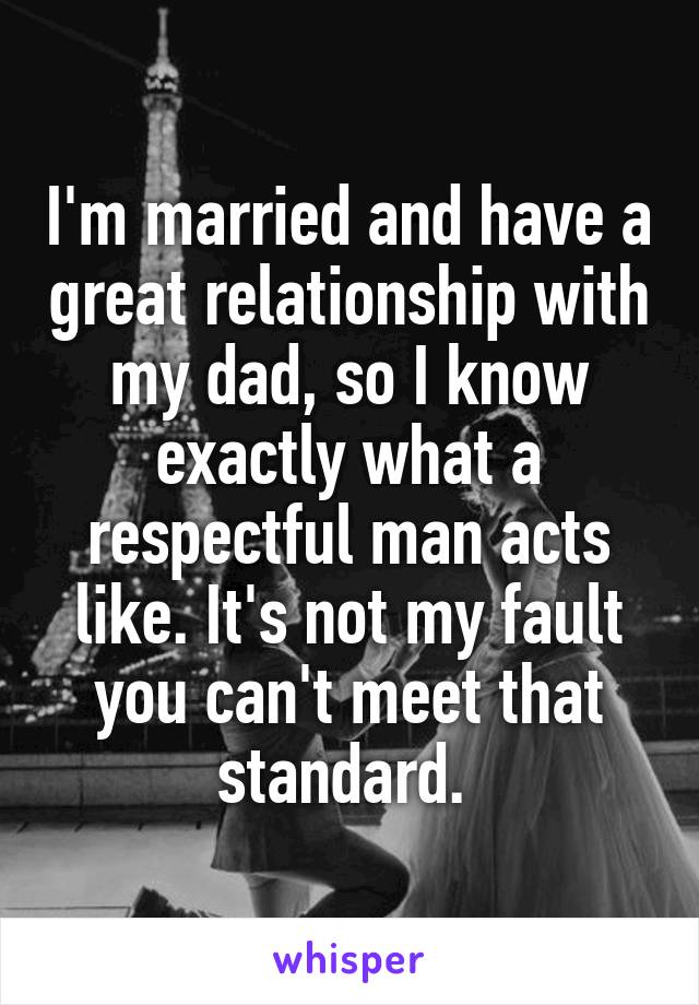 I'm married and have a great relationship with my dad, so I know exactly what a respectful man acts like. It's not my fault you can't meet that standard. 