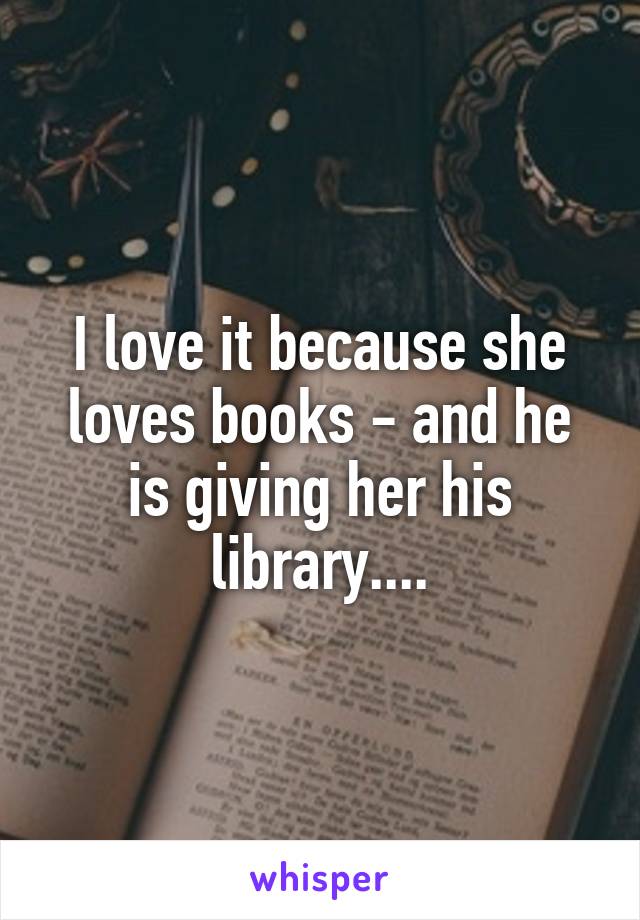 I love it because she loves books - and he is giving her his library....