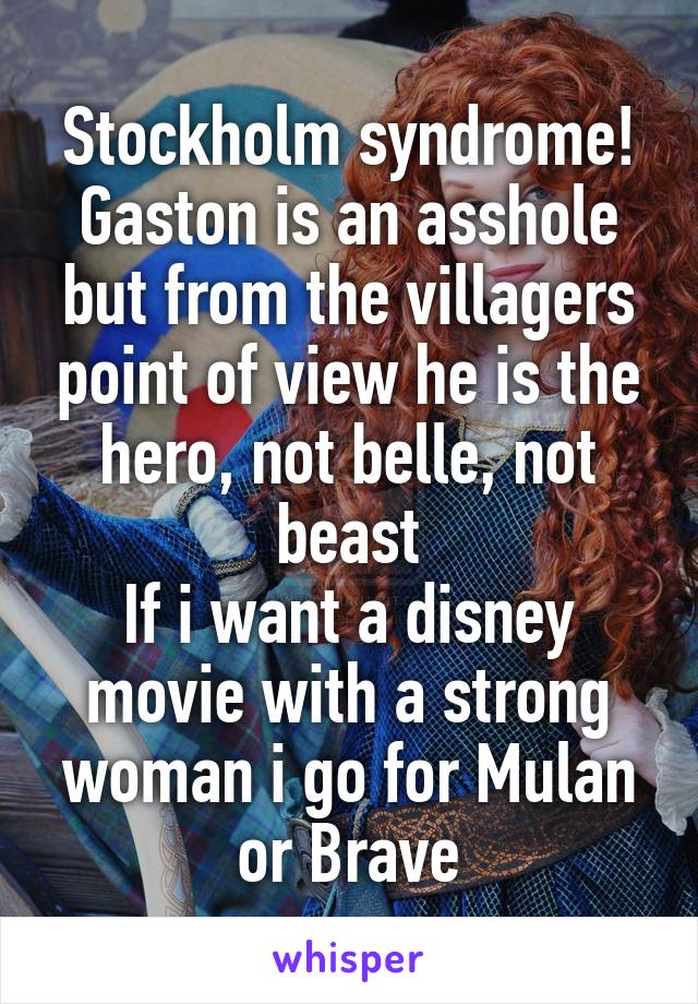 Stockholm syndrome!
Gaston is an asshole but from the villagers point of view he is the hero, not belle, not beast
If i want a disney movie with a strong woman i go for Mulan or Brave