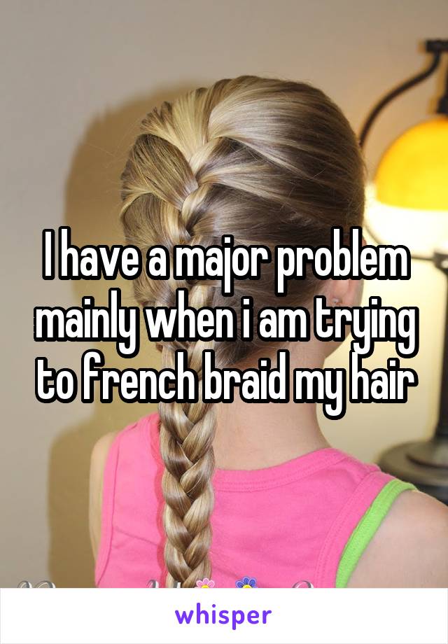 I have a major problem mainly when i am trying to french braid my hair