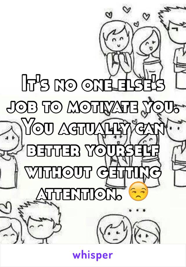 It's no one else's job to motivate you. You actually can better yourself without getting attention. 😒