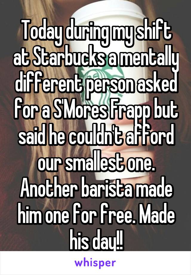 Today during my shift at Starbucks a mentally different person asked for a S'Mores Frapp but said he couldn't afford our smallest one. Another barista made him one for free. Made his day!!