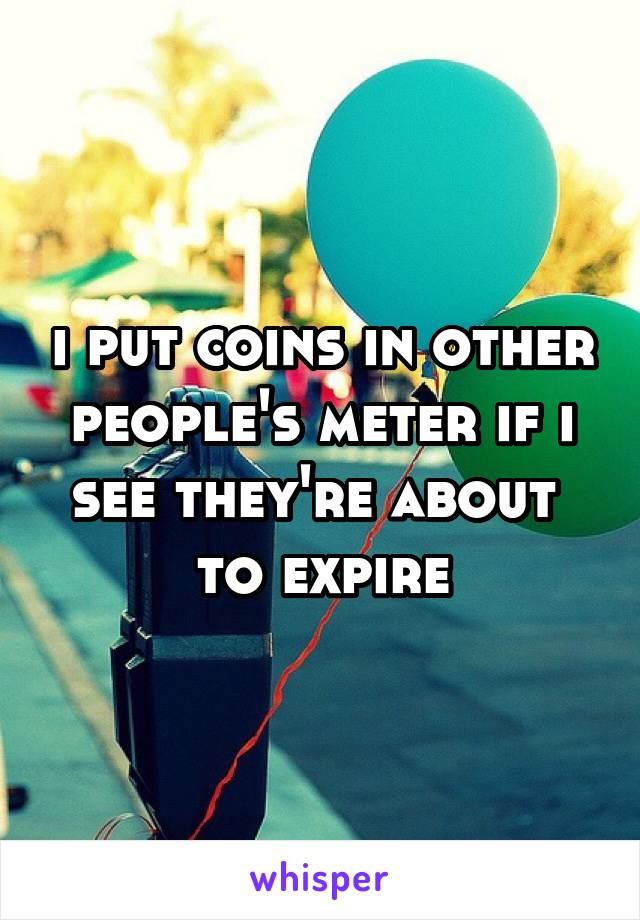 i put coins in other people's meter if i see they're about 
to expire