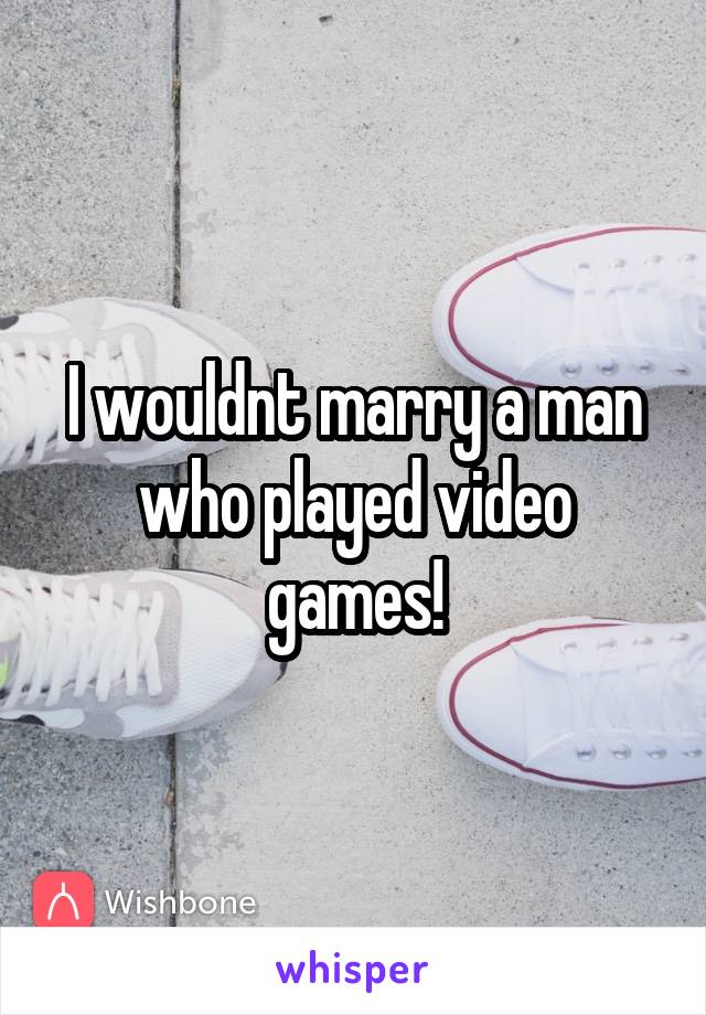 I wouldnt marry a man who played video games!