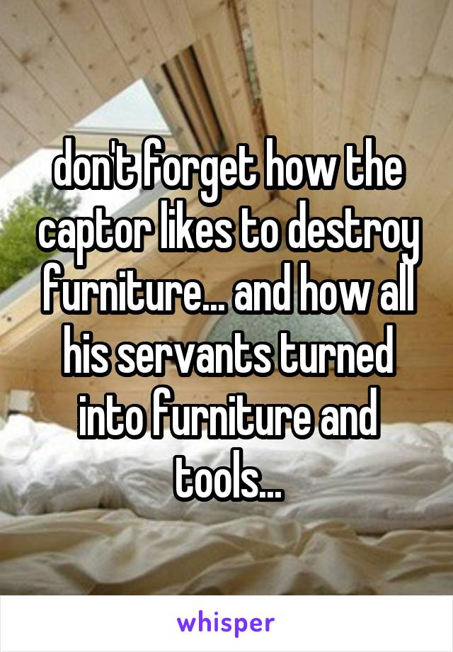 don't forget how the captor likes to destroy furniture... and how all his servants turned into furniture and tools...