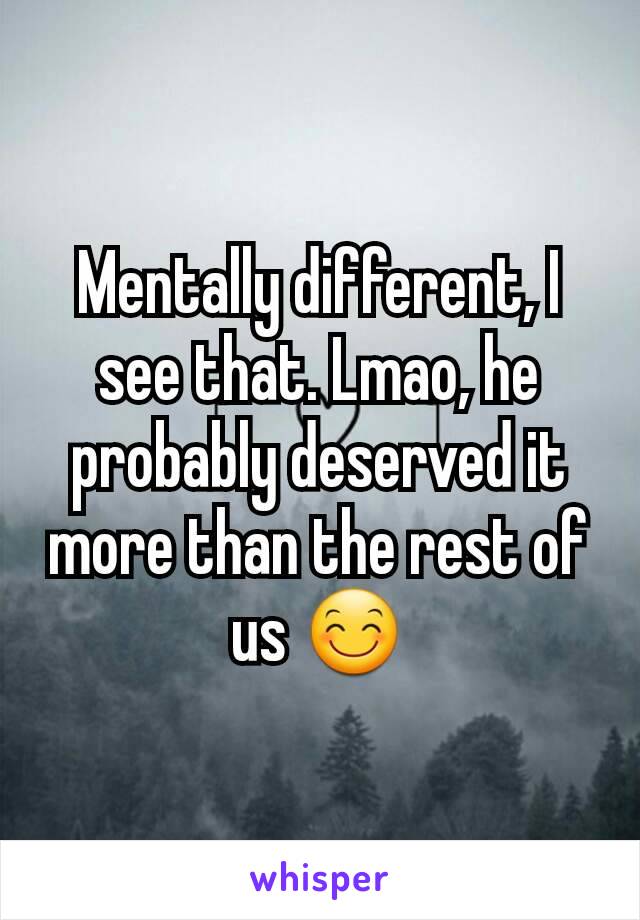 Mentally different, I see that. Lmao, he probably deserved it more than the rest of us 😊