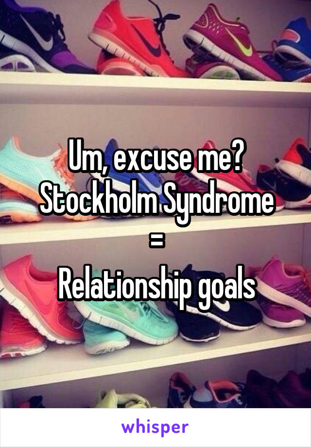 Um, excuse me?
Stockholm Syndrome
=
Relationship goals