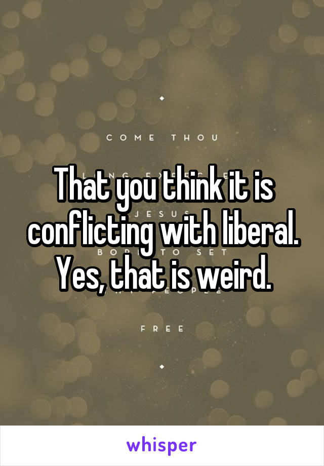 That you think it is conflicting with liberal. Yes, that is weird.