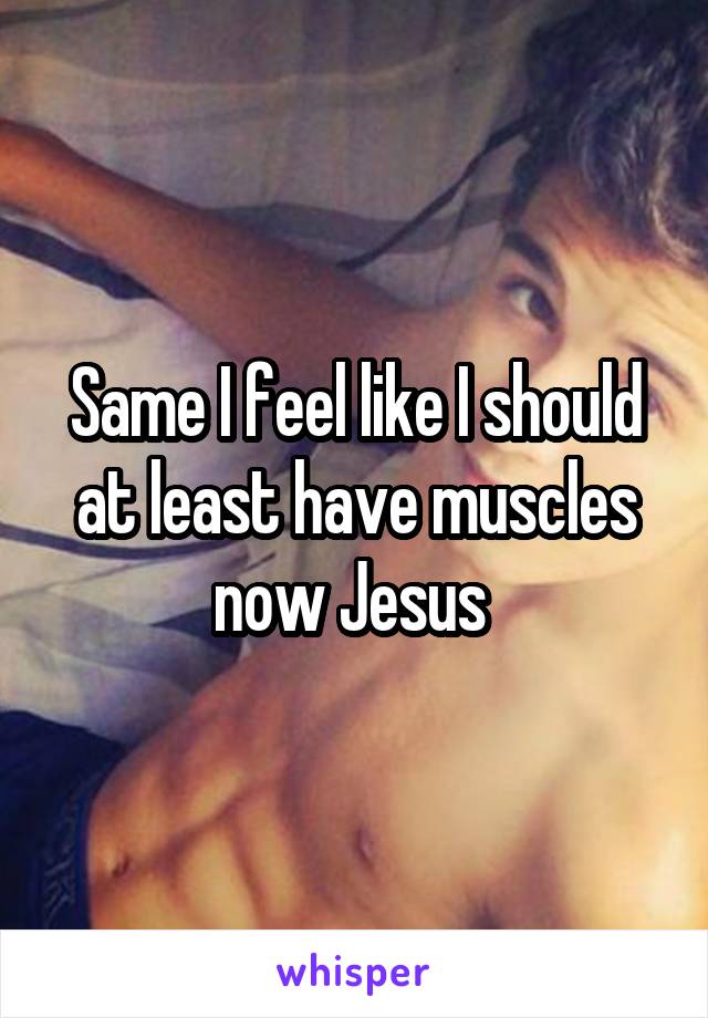 Same I feel like I should at least have muscles now Jesus 