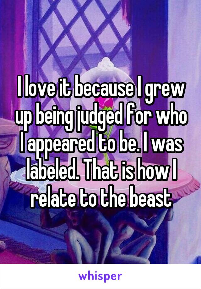 I love it because I grew up being judged for who I appeared to be. I was labeled. That is how I relate to the beast