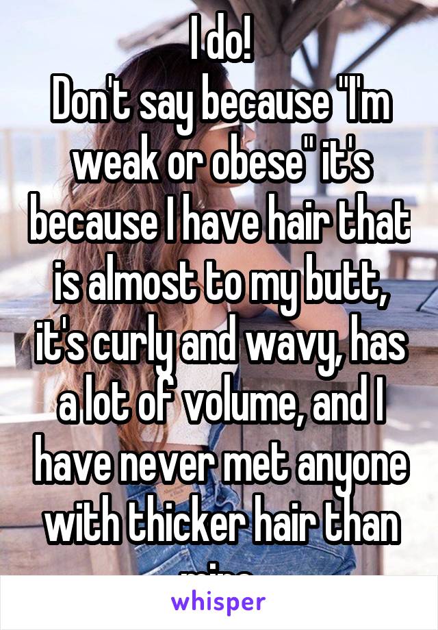 I do!
Don't say because "I'm weak or obese" it's because I have hair that is almost to my butt, it's curly and wavy, has a lot of volume, and I have never met anyone with thicker hair than mine 