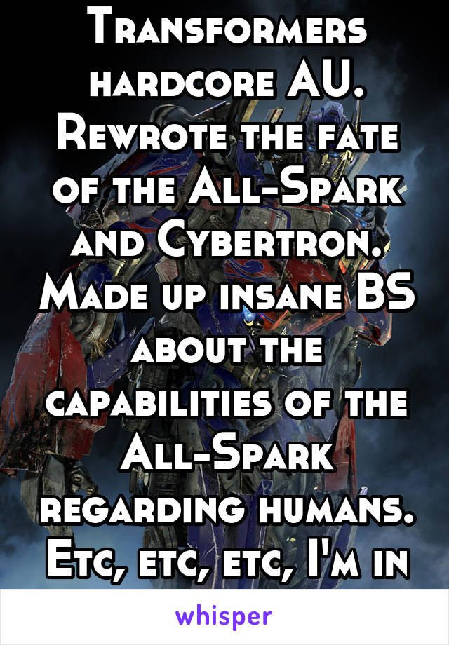 Transformers hardcore AU. Rewrote the fate of the All-Spark and Cybertron. Made up insane BS about the capabilities of the All-Spark regarding humans. Etc, etc, etc, I'm in too deep.