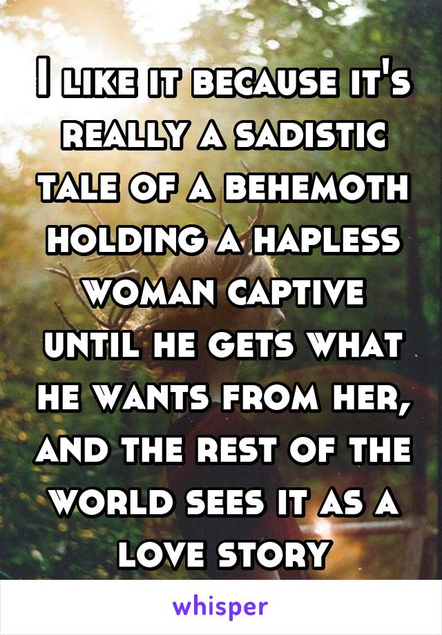 I like it because it's really a sadistic tale of a behemoth holding a hapless woman captive until he gets what he wants from her, and the rest of the world sees it as a love story