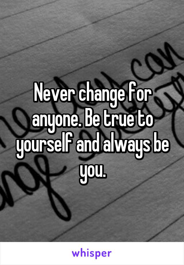 Never change for anyone. Be true to yourself and always be you.