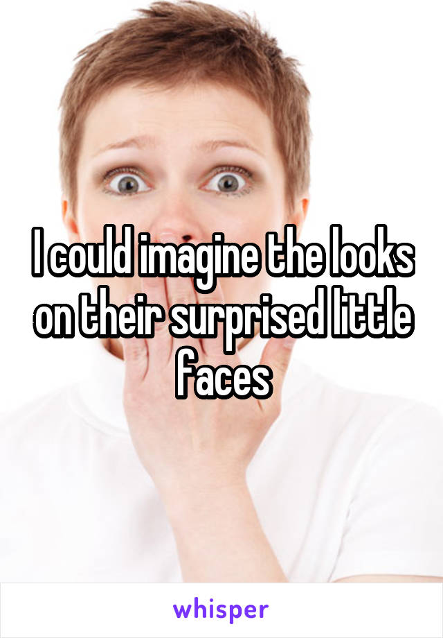 I could imagine the looks on their surprised little faces