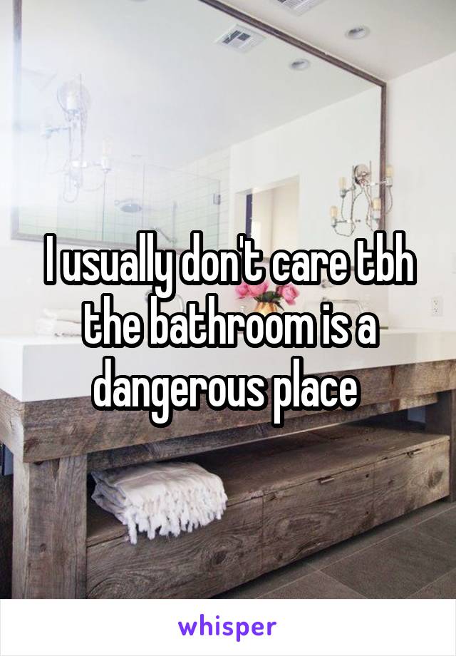 I usually don't care tbh the bathroom is a dangerous place 