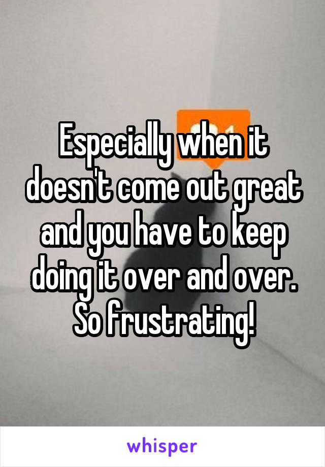 Especially when it doesn't come out great and you have to keep doing it over and over. So frustrating!