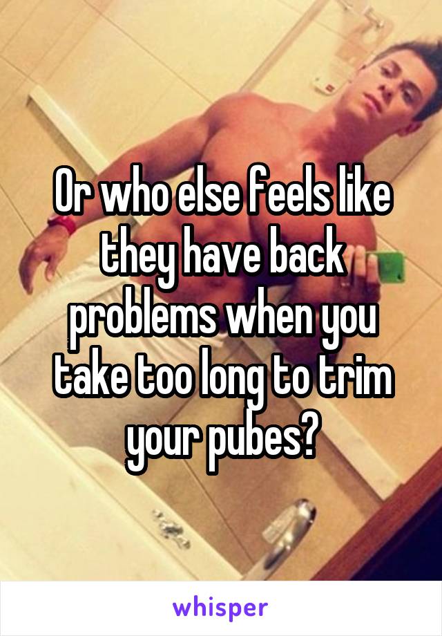 Or who else feels like they have back problems when you take too long to trim your pubes?