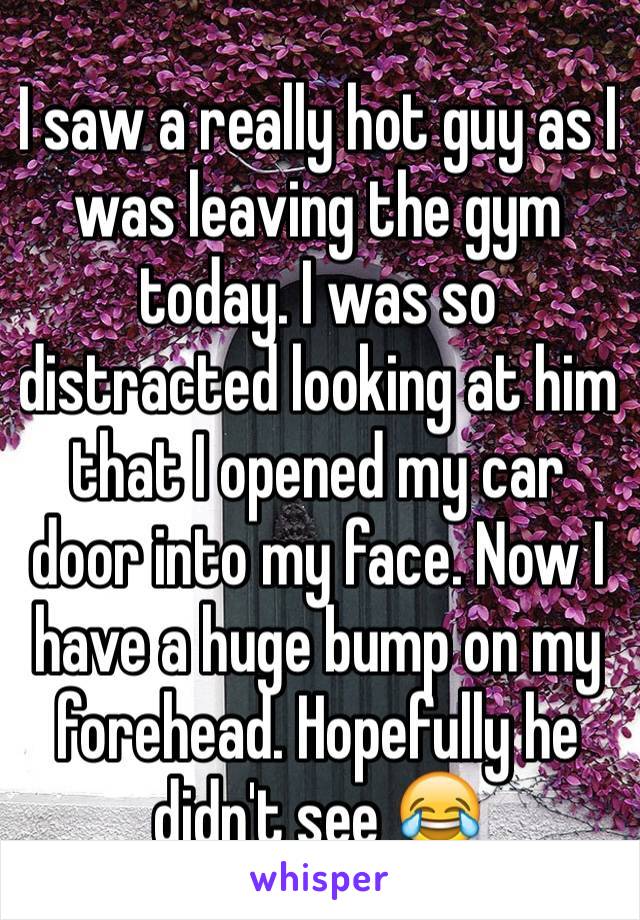 I saw a really hot guy as I was leaving the gym today. I was so distracted looking at him that I opened my car door into my face. Now I have a huge bump on my forehead. Hopefully he didn't see 😂