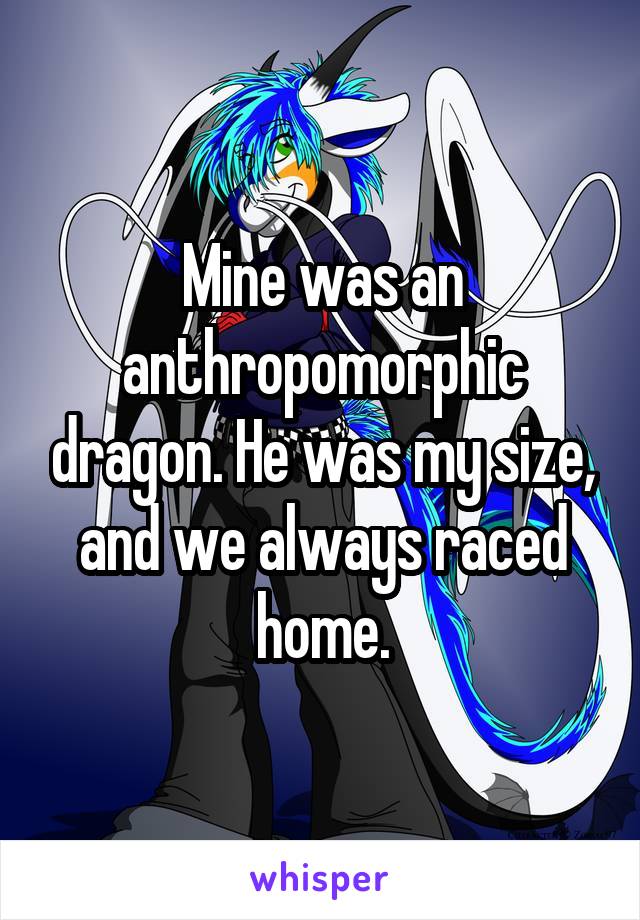 Mine was an anthropomorphic dragon. He was my size, and we always raced home.