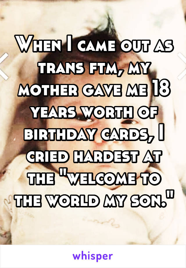 When I came out as trans ftm, my mother gave me 18 years worth of birthday cards, I cried hardest at the "welcome to the world my son." 