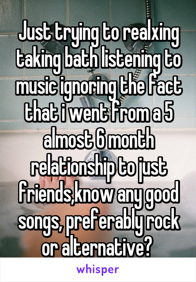 Just trying to realxing taking bath listening to music ignoring the fact that i went from a 5 almost 6 month relationship to just friends,know any good songs, preferably rock or alternative? 