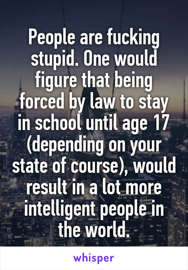 People are fucking stupid. One would figure that being forced by law to stay in school until age 17 (depending on your state of course), would result in a lot more intelligent people in the world.