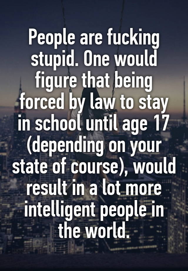 People are fucking stupid. One would figure that being forced by law to stay in school until age 17 (depending on your state of course), would result in a lot more intelligent people in the world.