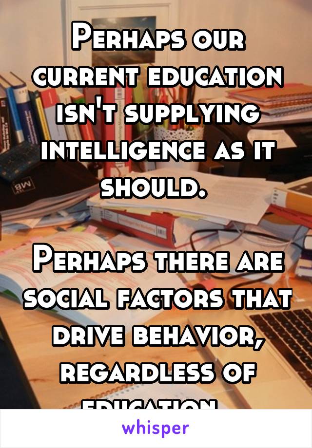 Perhaps our current education isn't supplying intelligence as it should. 

Perhaps there are social factors that drive behavior, regardless of education. 