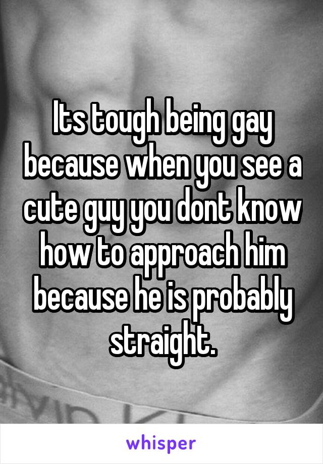 Its tough being gay because when you see a cute guy you dont know how to approach him because he is probably straight.
